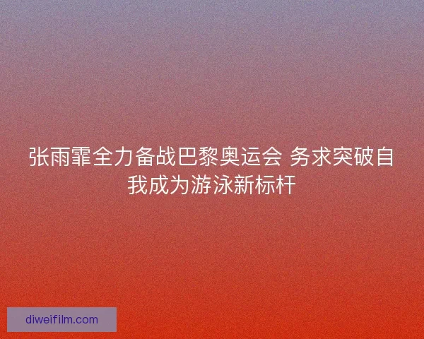 张雨霏全力备战巴黎奥运会 务求突破自我成为游泳新标杆
