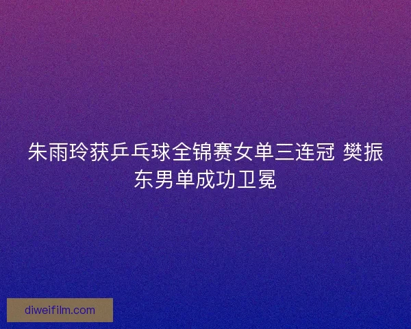 朱雨玲获乒乓球全锦赛女单三连冠 樊振东男单成功卫冕