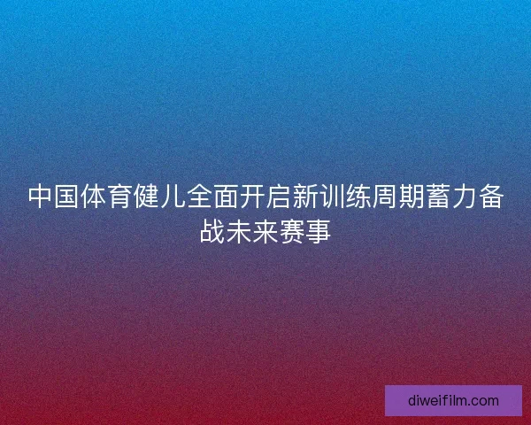 中国体育健儿全面开启新训练周期蓄力备战未来赛事