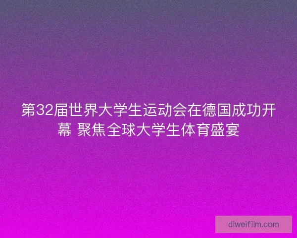 第32届世界大学生运动会在德国成功开幕 聚焦全球大学生体育盛宴