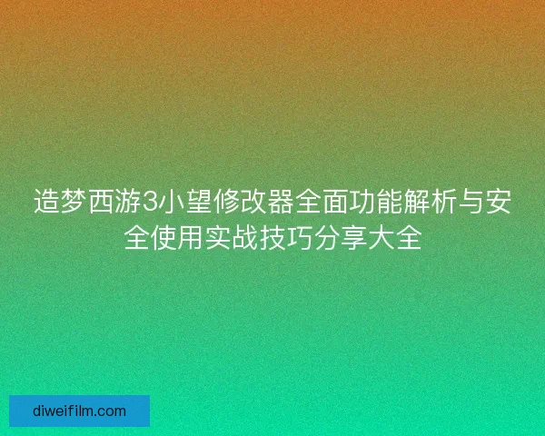 造梦西游3小望修改器全面功能解析与安全使用实战技巧分享大全