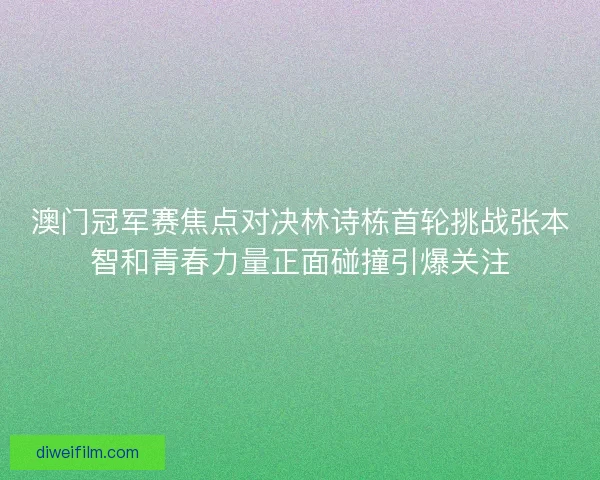 澳门冠军赛焦点对决林诗栋首轮挑战张本智和青春力量正面碰撞引爆关注