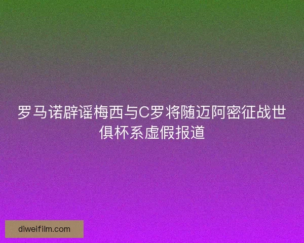 罗马诺辟谣梅西与C罗将随迈阿密征战世俱杯系虚假报道