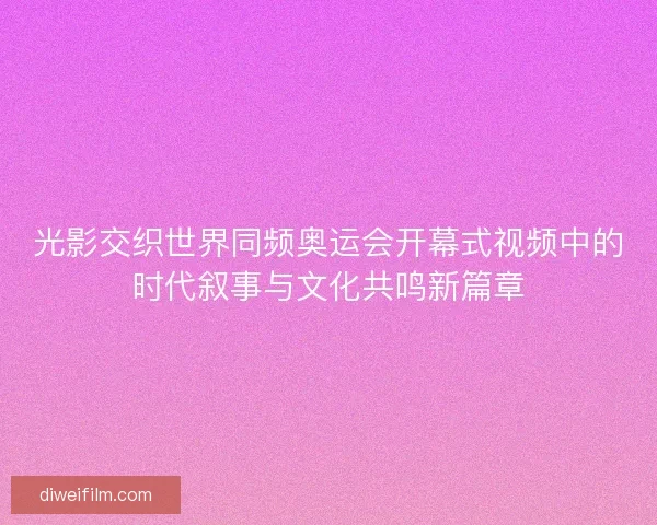 光影交织世界同频奥运会开幕式视频中的时代叙事与文化共鸣新篇章