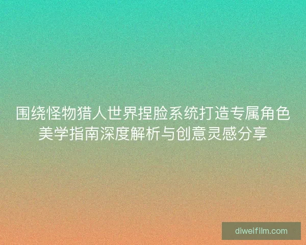 围绕怪物猎人世界捏脸系统打造专属角色美学指南深度解析与创意灵感分享
