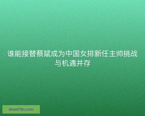谁能接替蔡斌成为中国女排新任主帅挑战与机遇并存