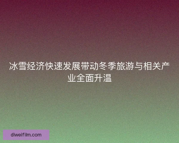 冰雪经济快速发展带动冬季旅游与相关产业全面升温